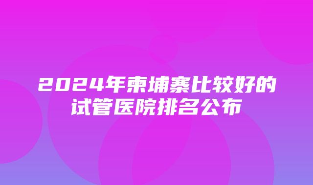 2024年柬埔寨比较好的试管医院排名公布