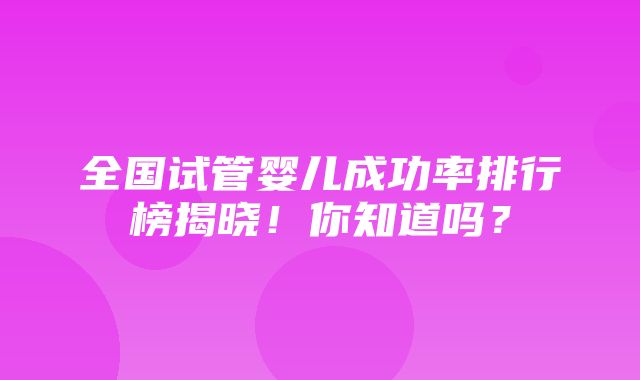 全国试管婴儿成功率排行榜揭晓！你知道吗？