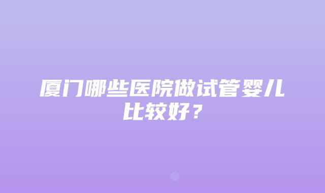 厦门哪些医院做试管婴儿比较好？