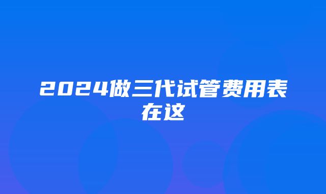 2024做三代试管费用表在这