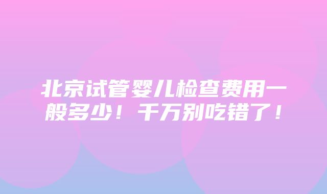 北京试管婴儿检查费用一般多少！千万别吃错了！