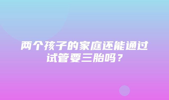 两个孩子的家庭还能通过试管要三胎吗？