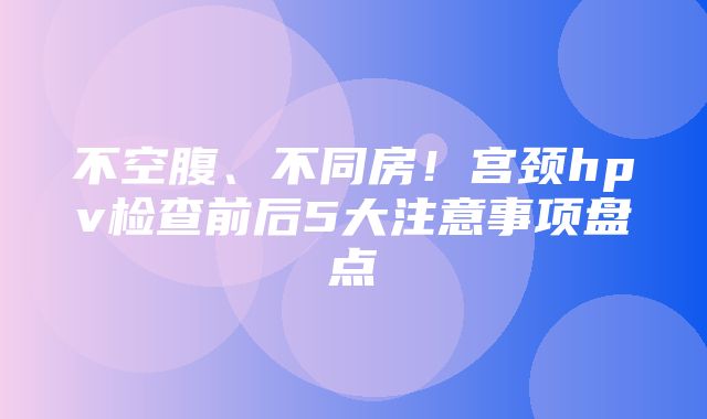 不空腹、不同房！宫颈hpv检查前后5大注意事项盘点