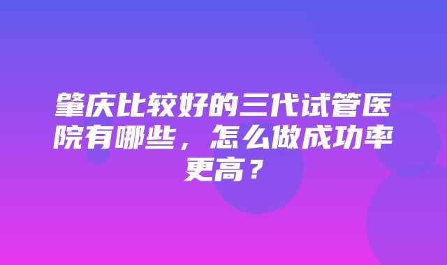 肇庆比较好的三代试管医院有哪些，怎么做成功率更高？