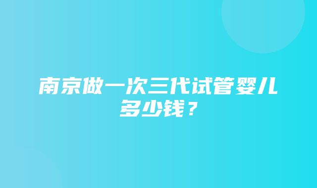 南京做一次三代试管婴儿多少钱？