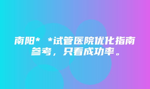 南阳* *试管医院优化指南参考，只看成功率。