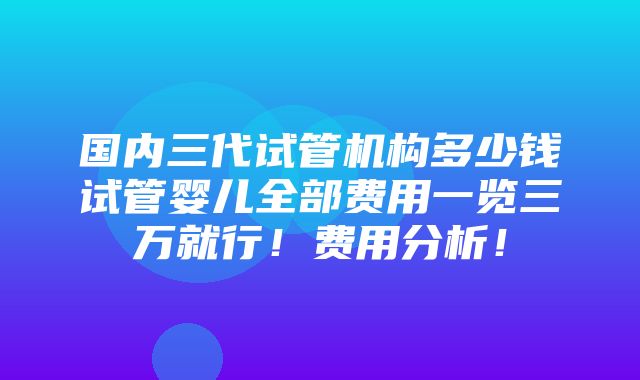 国内三代试管机构多少钱试管婴儿全部费用一览三万就行！费用分析！