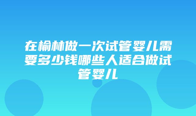 在榆林做一次试管婴儿需要多少钱哪些人适合做试管婴儿