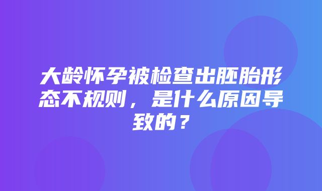 大龄怀孕被检查出胚胎形态不规则，是什么原因导致的？