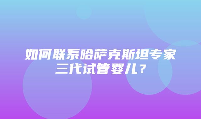 如何联系哈萨克斯坦专家三代试管婴儿？