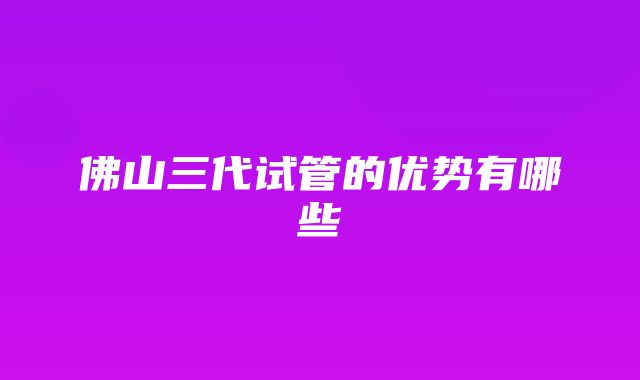 佛山三代试管的优势有哪些