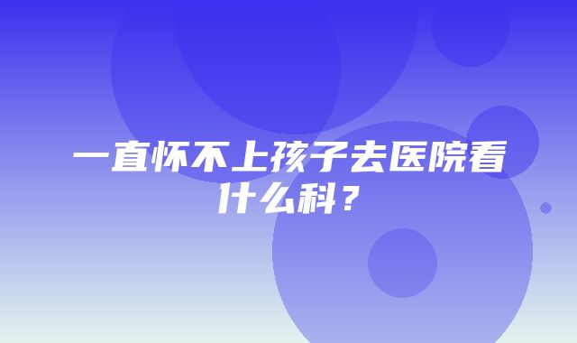 一直怀不上孩子去医院看什么科？