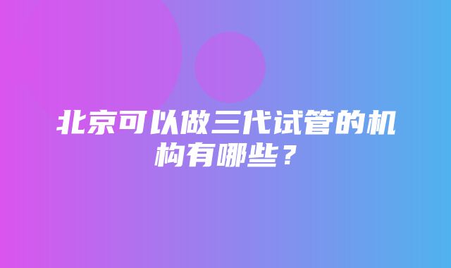 北京可以做三代试管的机构有哪些？