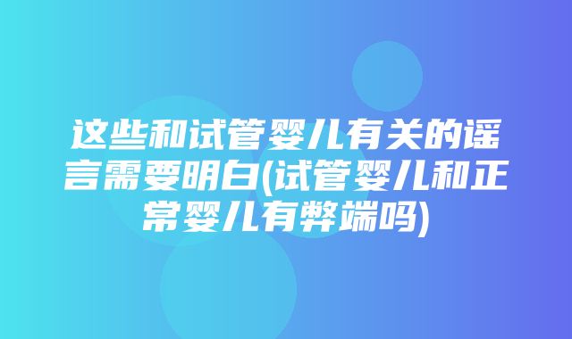 这些和试管婴儿有关的谣言需要明白(试管婴儿和正常婴儿有弊端吗)