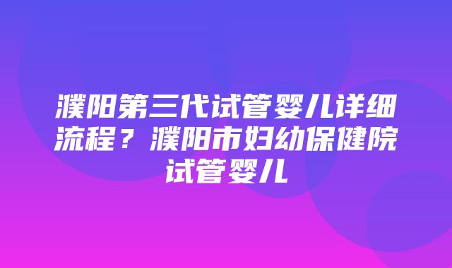 濮阳第三代试管婴儿详细流程？濮阳市妇幼保健院试管婴儿