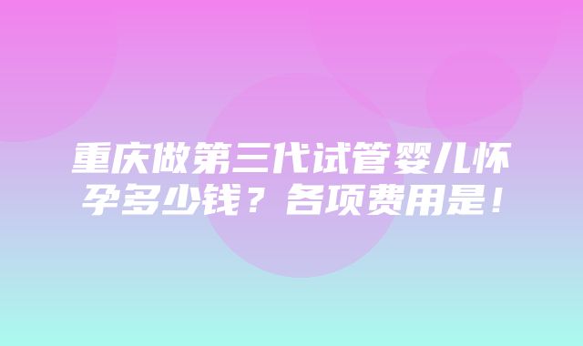 重庆做第三代试管婴儿怀孕多少钱？各项费用是！