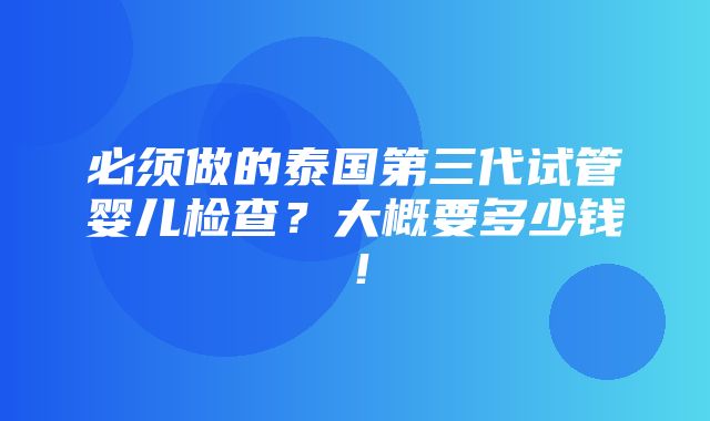 必须做的泰国第三代试管婴儿检查？大概要多少钱！