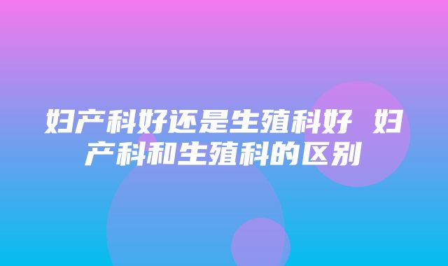 妇产科好还是生殖科好 妇产科和生殖科的区别