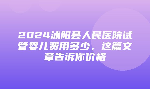 2024沭阳县人民医院试管婴儿费用多少，这篇文章告诉你价格