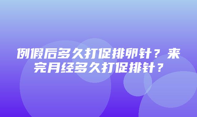 例假后多久打促排卵针？来完月经多久打促排针？