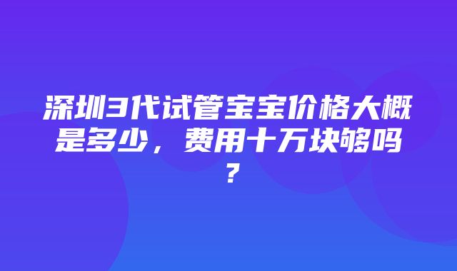 深圳3代试管宝宝价格大概是多少，费用十万块够吗？