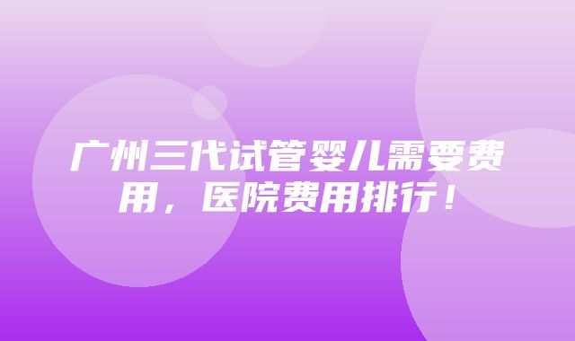 广州三代试管婴儿需要费用，医院费用排行！