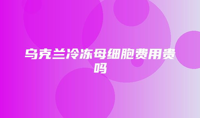 乌克兰冷冻母细胞费用贵吗