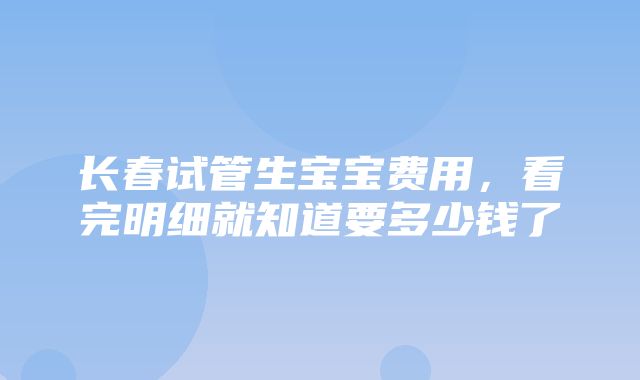 长春试管生宝宝费用，看完明细就知道要多少钱了