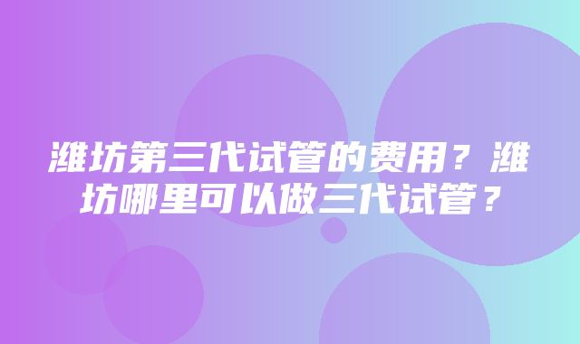 潍坊第三代试管的费用？潍坊哪里可以做三代试管？