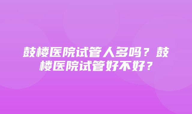 鼓楼医院试管人多吗？鼓楼医院试管好不好？