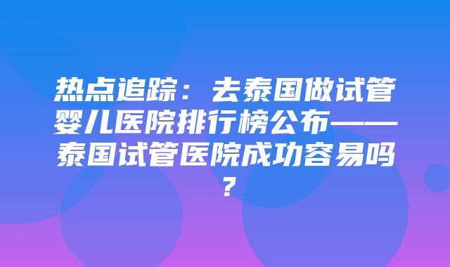 热点追踪：去泰国做试管婴儿医院排行榜公布——泰国试管医院成功容易吗？