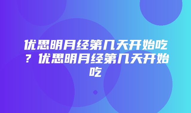 优思明月经第几天开始吃？优思明月经第几天开始吃