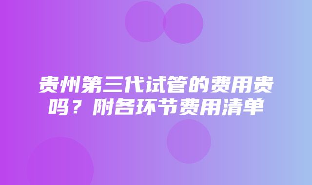 贵州第三代试管的费用贵吗？附各环节费用清单