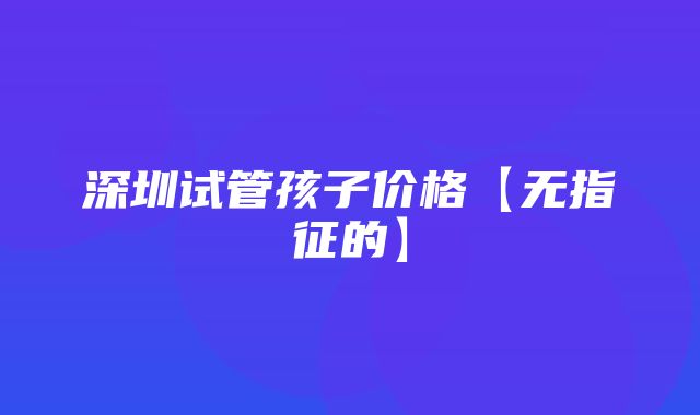 深圳试管孩子价格【无指征的】