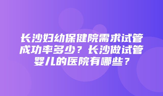 长沙妇幼保健院需求试管成功率多少？长沙做试管婴儿的医院有哪些？