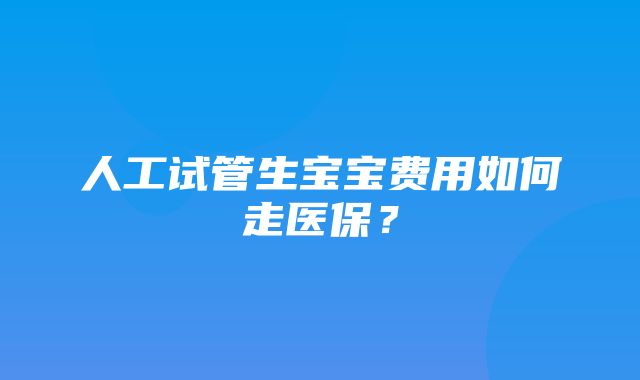 人工试管生宝宝费用如何走医保？