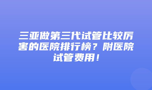 三亚做第三代试管比较厉害的医院排行榜？附医院试管费用！