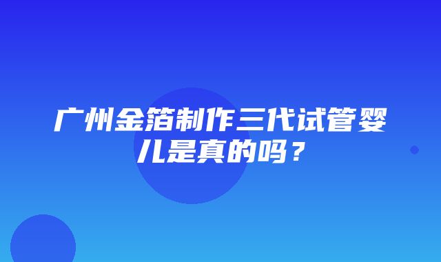 广州金箔制作三代试管婴儿是真的吗？