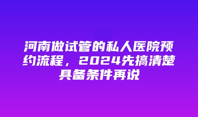 河南做试管的私人医院预约流程，2024先搞清楚具备条件再说