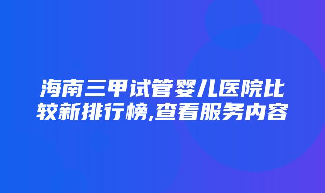 海南三甲试管婴儿医院比较新排行榜,查看服务内容