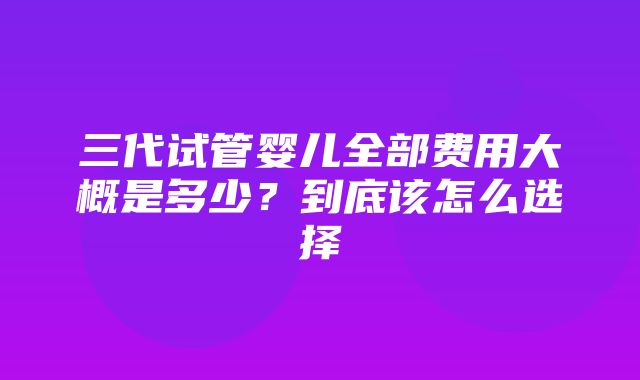 三代试管婴儿全部费用大概是多少？到底该怎么选择