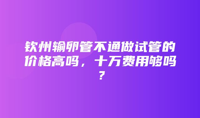 钦州输卵管不通做试管的价格高吗，十万费用够吗？