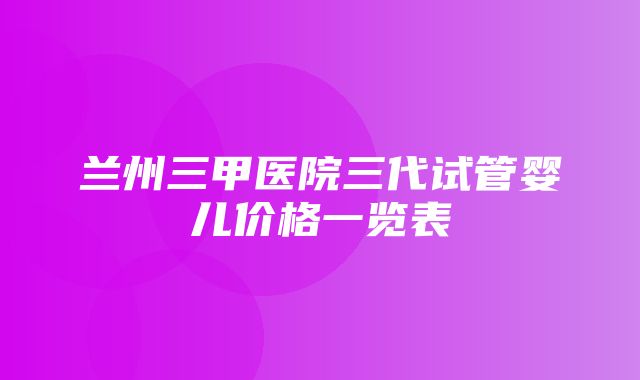 兰州三甲医院三代试管婴儿价格一览表