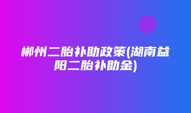 郴州二胎补助政策(湖南益阳二胎补助金)