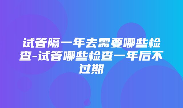 试管隔一年去需要哪些检查-试管哪些检查一年后不过期