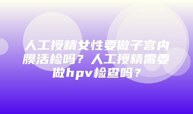 人工授精女性要做子宫内膜活检吗？人工授精需要做hpv检查吗？