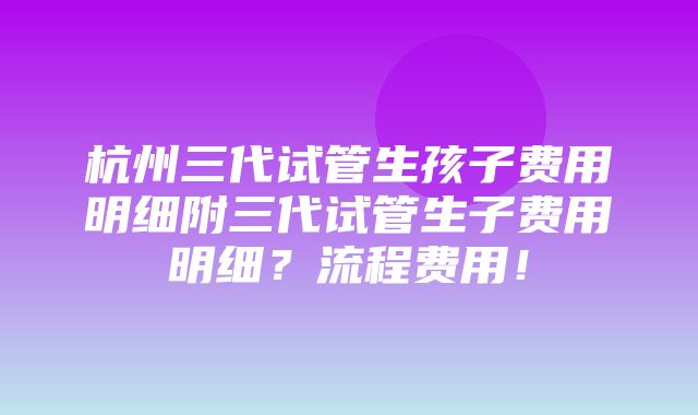 杭州三代试管生孩子费用明细附三代试管生子费用明细？流程费用！