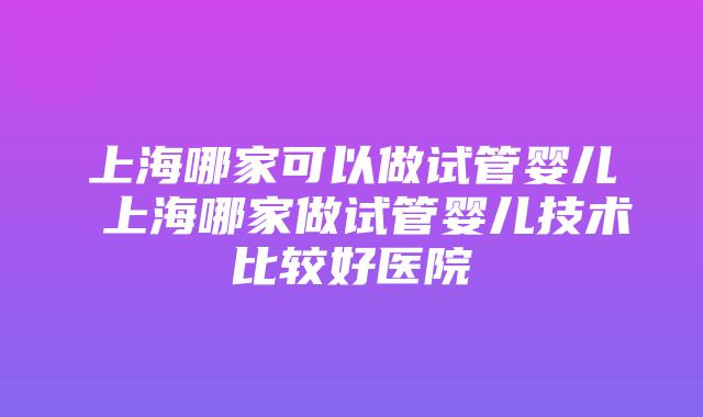 上海哪家可以做试管婴儿 上海哪家做试管婴儿技术比较好医院