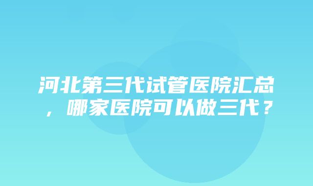 河北第三代试管医院汇总，哪家医院可以做三代？