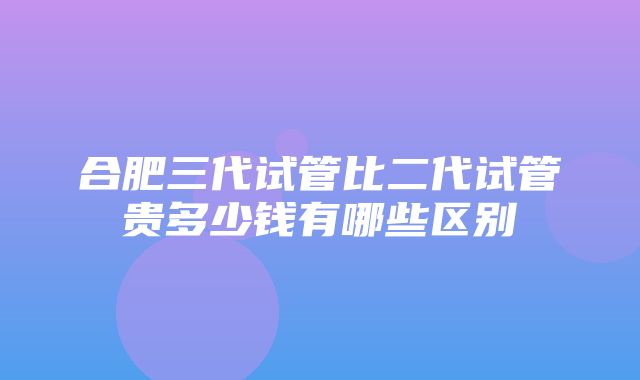 合肥三代试管比二代试管贵多少钱有哪些区别